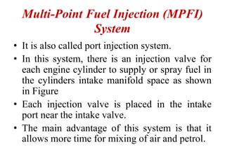 Multi-Point Fuel Injection (MPFI)
System
• It is also called port injection system.
• In this system, there is an injection valve for
each engine cylinder to supply or spray fuel in
the cylinders intake manifold space as shown
in Figure
• Each injection valve is placed in the intake
port near the intake valve.
• The main advantage of this system is that it
allows more time for mixing of air and petrol.
 