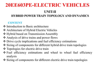 20EE603PE-ELECTRIC VEHICLES
UNIT-II
HYBRID POWER TRAIN TOPOLOGYAND DYNAMICS
CONTENT
 Introduction to Basic architecture
 Architecture of Hybrid Electric Vehicles
 Hybrid based on Transmission Assembly
 Analysis of drive trains and power flows
 Drive cycle implications and fuel efficiency estimations
 Sizing of components for different hybrid drive train topologies
 Topologies for electric drive train
 Fuel efficiency estimations and wheel to wheel fuel efficiency
analysis
 Sizing of components for different electric drive train topologies
 