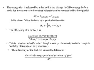 .
• The energy that is released by a fuel cell is the change in Gibbs energy before
and after a reaction – so the energy released can be represented by the equation
∆𝐺 = 𝐺𝑜𝑢𝑡𝑝𝑢𝑡𝑠 −𝐺𝑜𝑖𝑛𝑝𝑢𝑡𝑠
Table. shows ∆𝐺 for the basic hydrogen fuel cell reaction
𝐻2 +
1
2
𝑂2 → = 𝐻2 𝑜
• The efficiency of a fuel cell as
𝑒𝑙𝑒𝑐𝑡𝑟𝑖𝑐𝑎𝑙 𝑒𝑛𝑒𝑟𝑔𝑦 𝑝𝑟𝑜𝑑𝑢𝑐𝑒𝑑
𝐺𝑖𝑏𝑏𝑠 𝑓𝑟𝑒𝑒 𝑒𝑛𝑒𝑟𝑔𝑦 𝑐ℎ𝑎𝑛𝑔𝑒
• This is called the ‘calorific value’, though a more precise description is the change in
‘enthalpy of formation’. Its symbol is ∆H.
• The efficiency of the fuel cell is usually defined as
𝑒𝑙𝑒𝑐𝑡𝑟𝑖𝑐𝑎𝑙 𝑒𝑛𝑒𝑟𝑔𝑦 𝑝𝑟𝑜𝑑𝑢𝑐𝑒𝑑 𝑝𝑒𝑟 𝑚𝑜𝑙𝑒 𝑜𝑓 𝑓𝑢𝑒𝑙
−∆𝐻
 