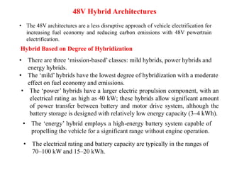 48V Hybrid Architectures
• The 48V architectures are a less disruptive approach of vehicle electrification for
increasing fuel economy and reducing carbon emissions with 48V powertrain
electrification.
Hybrid Based on Degree of Hybridization
• There are three ‘mission-based’ classes: mild hybrids, power hybrids and
energy hybrids.
• The ‘mild’ hybrids have the lowest degree of hybridization with a moderate
effect on fuel economy and emissions.
• The ‘power’ hybrids have a larger electric propulsion component, with an
electrical rating as high as 40 kW; these hybrids allow significant amount
of power transfer between battery and motor drive system, although the
battery storage is designed with relatively low energy capacity (3–4 kWh).
• The ‘energy’ hybrid employs a high-energy battery system capable of
propelling the vehicle for a significant range without engine operation.
• The electrical rating and battery capacity are typically in the ranges of
70–100 kW and 15–20 kWh.
 