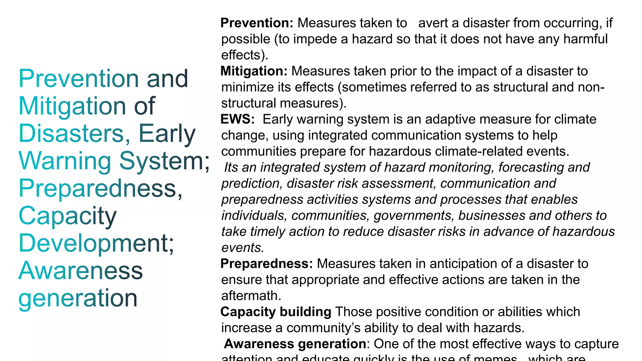 Prevention: Measures taken to avert a disaster from occurring, if
possible (to impede a hazard so that it does not have any harmful
effects).
Mitigation: Measures taken prior to the impact of a disaster to
minimize its effects (sometimes referred to as structural and non-
structural measures).
EWS: Early warning system is an adaptive measure for climate
change, using integrated communication systems to help
communities prepare for hazardous climate-related events.
Its an integrated system of hazard monitoring, forecasting and
prediction, disaster risk assessment, communication and
preparedness activities systems and processes that enables
individuals, communities, governments, businesses and others to
take timely action to reduce disaster risks in advance of hazardous
events.
Preparedness: Measures taken in anticipation of a disaster to
ensure that appropriate and effective actions are taken in the
aftermath.
Capacity building Those positive condition or abilities which
increase a community’s ability to deal with hazards.
Awareness generation: One of the most effective ways to capture
 