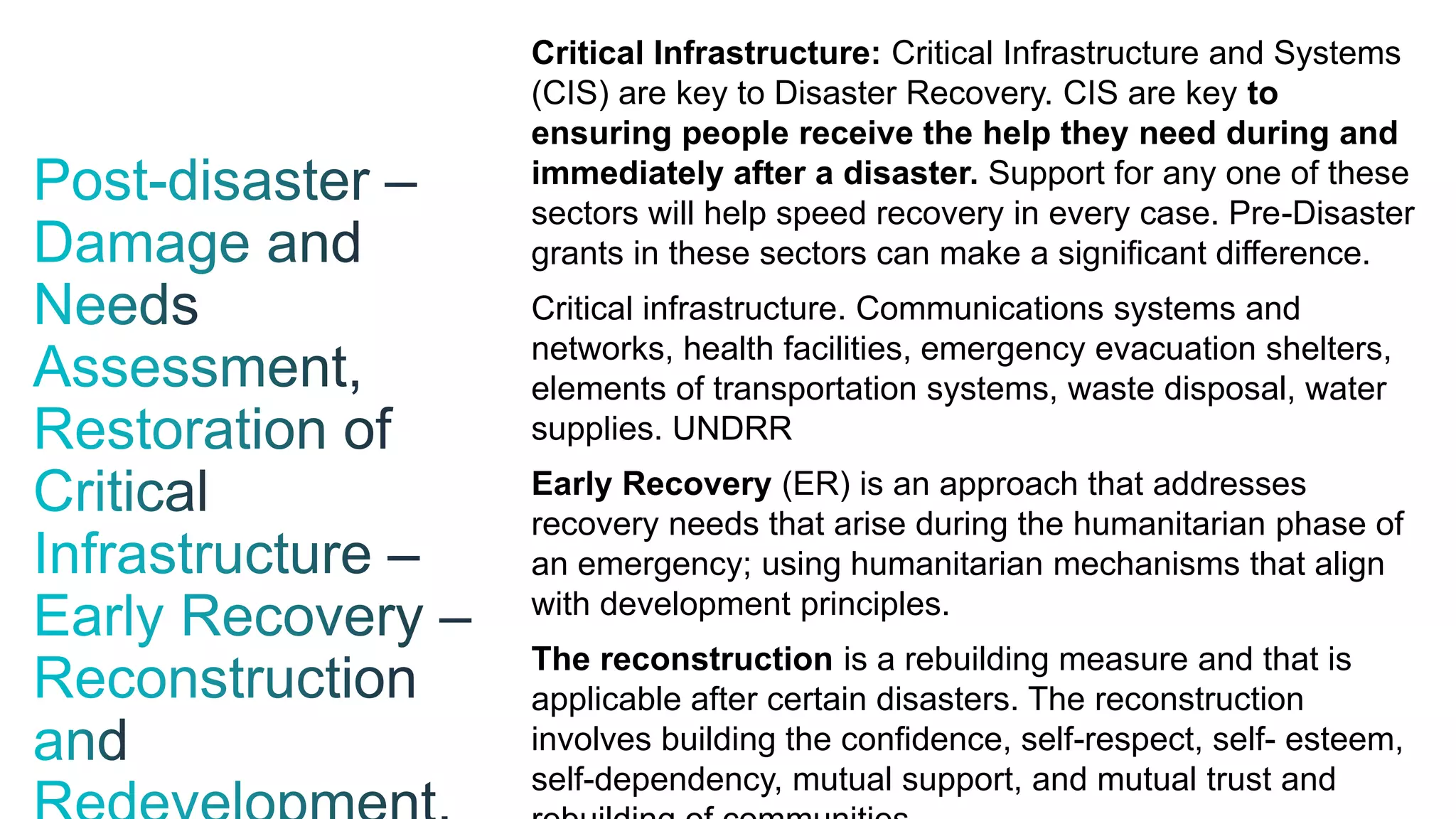 Critical Infrastructure: Critical Infrastructure and Systems
(CIS) are key to Disaster Recovery. CIS are key to
ensuring people receive the help they need during and
immediately after a disaster. Support for any one of these
sectors will help speed recovery in every case. Pre-Disaster
grants in these sectors can make a significant difference.
Critical infrastructure. Communications systems and
networks, health facilities, emergency evacuation shelters,
elements of transportation systems, waste disposal, water
supplies. UNDRR
Early Recovery (ER) is an approach that addresses
recovery needs that arise during the humanitarian phase of
an emergency; using humanitarian mechanisms that align
with development principles.
The reconstruction is a rebuilding measure and that is
applicable after certain disasters. The reconstruction
involves building the confidence, self-respect, self- esteem,
self-dependency, mutual support, and mutual trust and
 