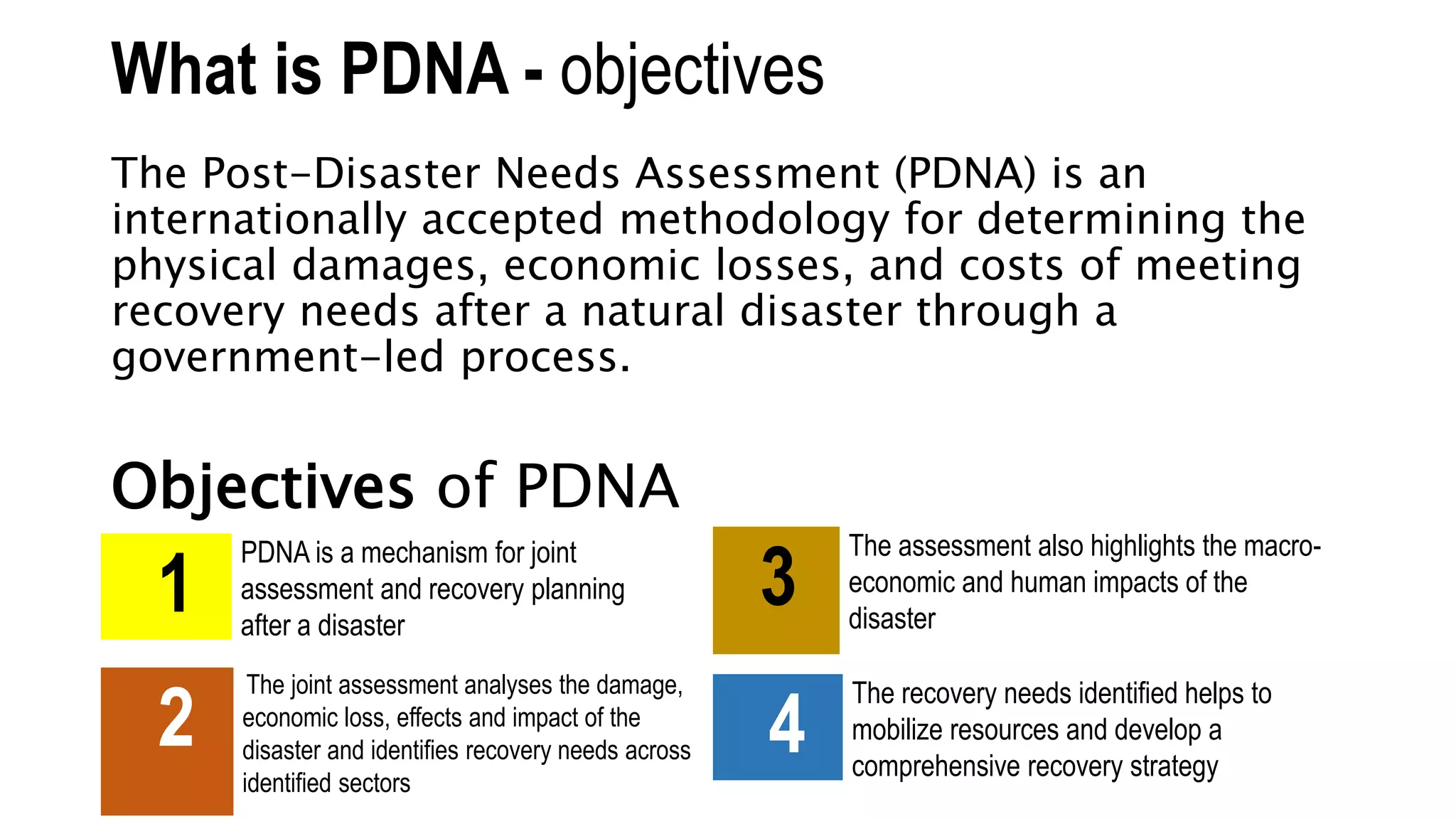 What is PDNA - objectives
The Post-Disaster Needs Assessment (PDNA) is an
internationally accepted methodology for determining the
physical damages, economic losses, and costs of meeting
recovery needs after a natural disaster through a
government-led process.
Objectives of PDNA
1
PDNA is a mechanism for joint
assessment and recovery planning
after a disaster
2
The joint assessment analyses the damage,
economic loss, effects and impact of the
disaster and identifies recovery needs across
identified sectors
3
The assessment also highlights the macro-
economic and human impacts of the
disaster
4
The recovery needs identified helps to
mobilize resources and develop a
comprehensive recovery strategy
 