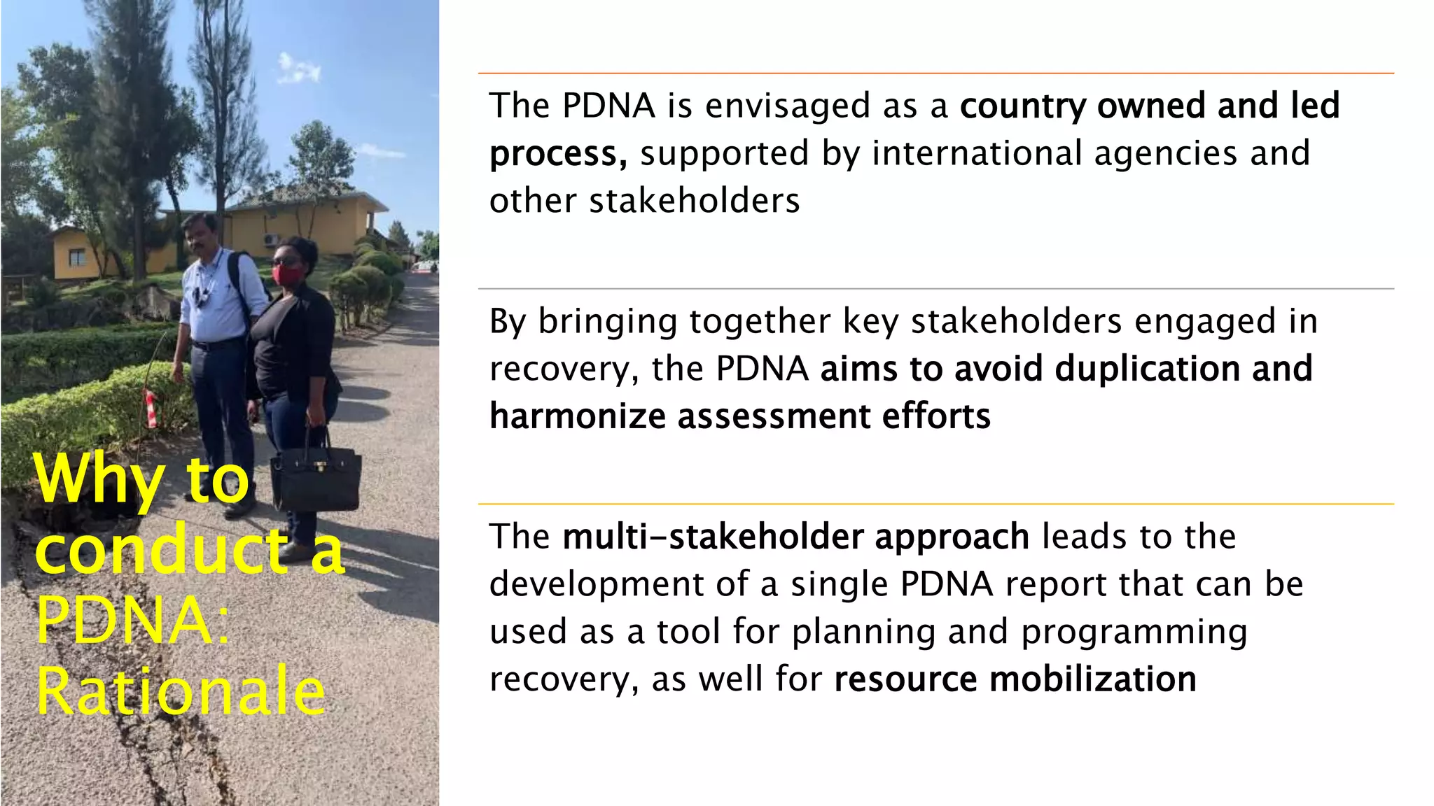 The PDNA is envisaged as a country owned and led
process, supported by international agencies and
other stakeholders
By bringing together key stakeholders engaged in
recovery, the PDNA aims to avoid duplication and
harmonize assessment efforts
The multi-stakeholder approach leads to the
development of a single PDNA report that can be
used as a tool for planning and programming
recovery, as well for resource mobilization
Why to
conduct a
PDNA:
Rationale
 