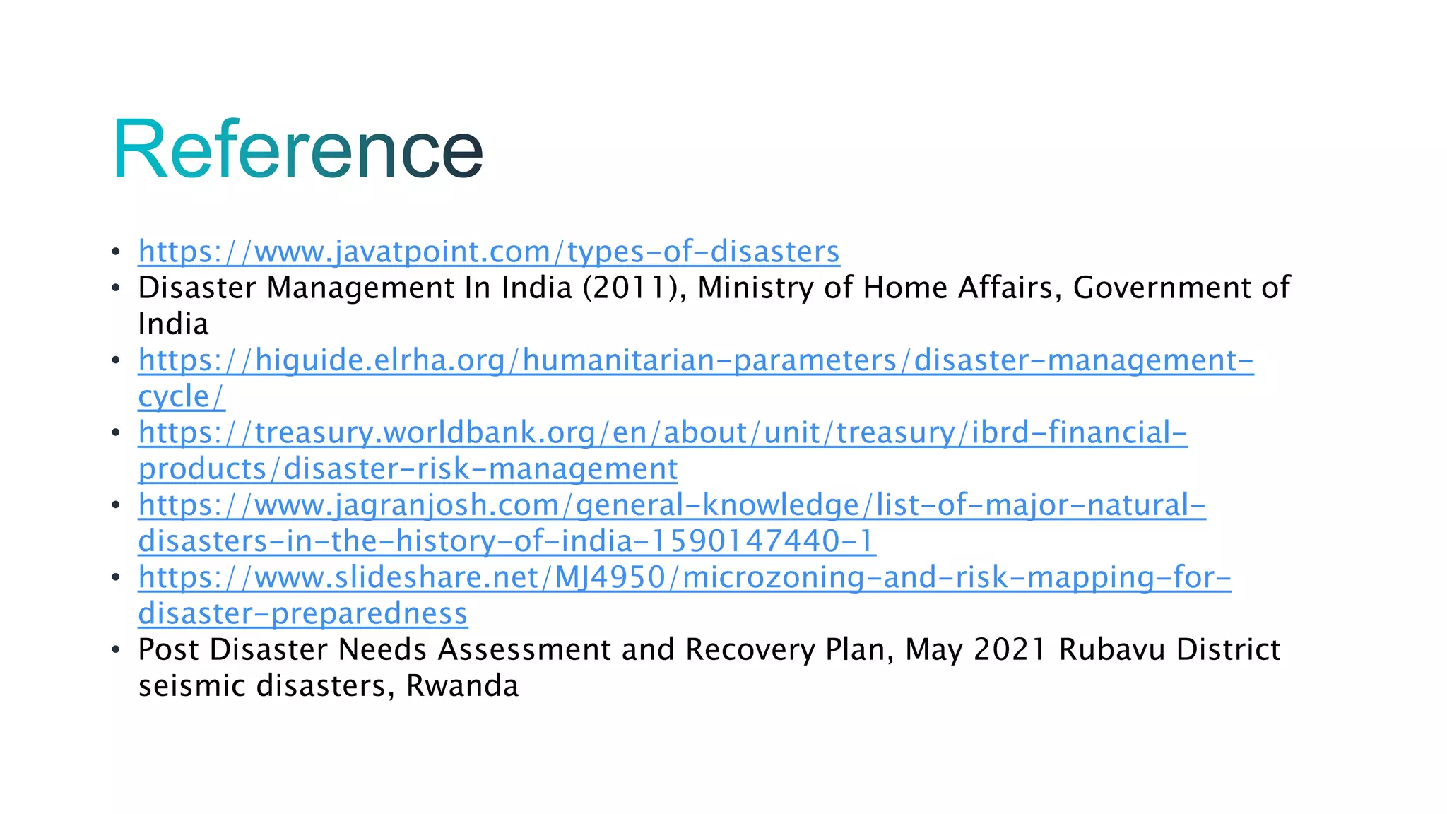 • https://www.javatpoint.com/types-of-disasters
• Disaster Management In India (2011), Ministry of Home Affairs, Government of
India
• https://higuide.elrha.org/humanitarian-parameters/disaster-management-
cycle/
• https://treasury.worldbank.org/en/about/unit/treasury/ibrd-financial-
products/disaster-risk-management
• https://www.jagranjosh.com/general-knowledge/list-of-major-natural-
disasters-in-the-history-of-india-1590147440-1
• https://www.slideshare.net/MJ4950/microzoning-and-risk-mapping-for-
disaster-preparedness
• Post Disaster Needs Assessment and Recovery Plan, May 2021 Rubavu District
seismic disasters, Rwanda
 