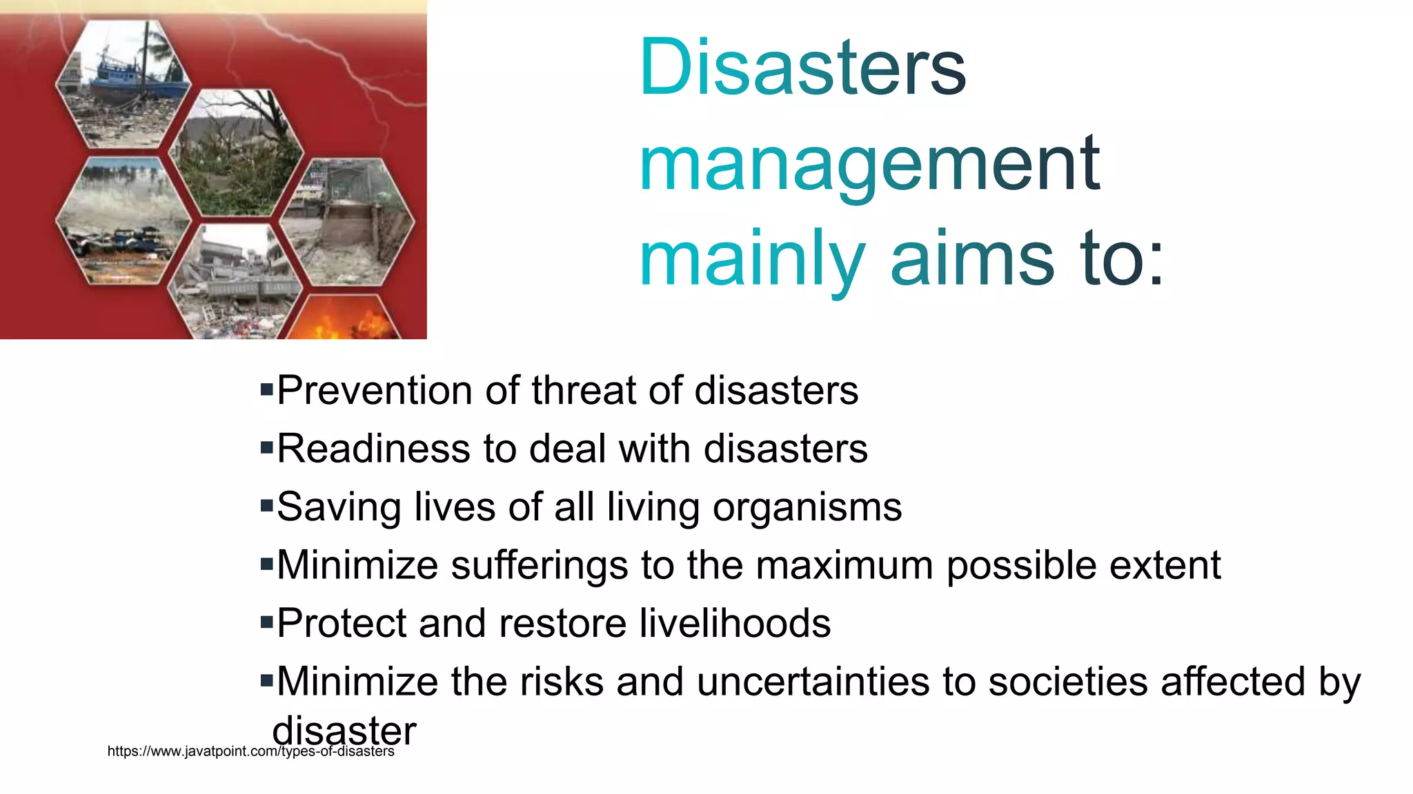 Prevention of threat of disasters
Readiness to deal with disasters
Saving lives of all living organisms
Minimize sufferings to the maximum possible extent
Protect and restore livelihoods
Minimize the risks and uncertainties to societies affected by
disaster
https://www.javatpoint.com/types-of-disasters
 
