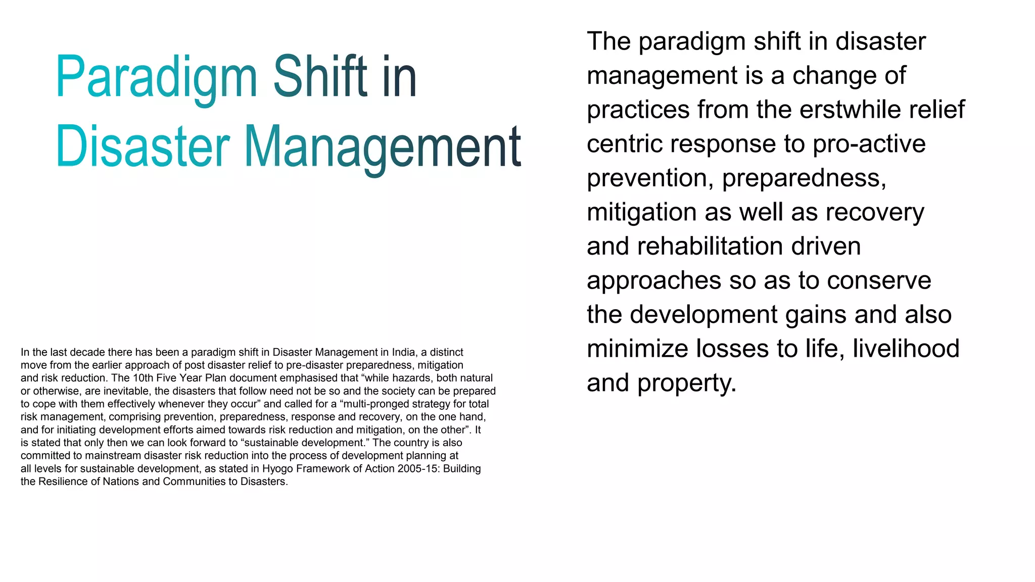 The paradigm shift in disaster
management is a change of
practices from the erstwhile relief
centric response to pro-active
prevention, preparedness,
mitigation as well as recovery
and rehabilitation driven
approaches so as to conserve
the development gains and also
minimize losses to life, livelihood
and property.
In the last decade there has been a paradigm shift in Disaster Management in India, a distinct
move from the earlier approach of post disaster relief to pre-disaster preparedness, mitigation
and risk reduction. The 10th Five Year Plan document emphasised that “while hazards, both natural
or otherwise, are inevitable, the disasters that follow need not be so and the society can be prepared
to cope with them effectively whenever they occur” and called for a “multi-pronged strategy for total
risk management, comprising prevention, preparedness, response and recovery, on the one hand,
and for initiating development efforts aimed towards risk reduction and mitigation, on the other”. It
is stated that only then we can look forward to “sustainable development.” The country is also
committed to mainstream disaster risk reduction into the process of development planning at
all levels for sustainable development, as stated in Hyogo Framework of Action 2005-15: Building
the Resilience of Nations and Communities to Disasters.
 