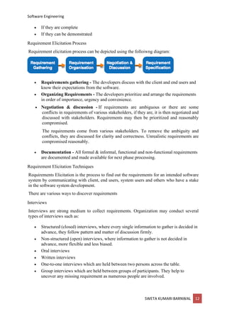 Software Engineering
SWETA KUMARI BARNWAL 12
• If they are complete
• If they can be demonstrated
Requirement Elicitation Process
Requirement elicitation process can be depicted using the folloiwng diagram:
• Requirements gathering - The developers discuss with the client and end users and
know their expectations from the software.
• Organizing Requirements - The developers prioritize and arrange the requirements
in order of importance, urgency and convenience.
• Negotiation & discussion - If requirements are ambiguous or there are some
conflicts in requirements of various stakeholders, if they are, it is then negotiated and
discussed with stakeholders. Requirements may then be prioritized and reasonably
compromised.
The requirements come from various stakeholders. To remove the ambiguity and
conflicts, they are discussed for clarity and correctness. Unrealistic requirements are
compromised reasonably.
• Documentation - All formal & informal, functional and non-functional requirements
are documented and made available for next phase processing.
Requirement Elicitation Techniques
Requirements Elicitation is the process to find out the requirements for an intended software
system by communicating with client, end users, system users and others who have a stake
in the software system development.
There are various ways to discover requirements
Interviews
Interviews are strong medium to collect requirements. Organization may conduct several
types of interviews such as:
• Structured (closed) interviews, where every single information to gather is decided in
advance, they follow pattern and matter of discussion firmly.
• Non-structured (open) interviews, where information to gather is not decided in
advance, more flexible and less biased.
• Oral interviews
• Written interviews
• One-to-one interviews which are held between two persons across the table.
• Group interviews which are held between groups of participants. They help to
uncover any missing requirement as numerous people are involved.
 