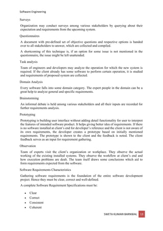 Software Engineering
SWETA KUMARI BARNWAL 13
Surveys
Organization may conduct surveys among various stakeholders by querying about their
expectation and requirements from the upcoming system.
Questionnaires
A document with pre-defined set of objective questions and respective options is handed
over to all stakeholders to answer, which are collected and compiled.
A shortcoming of this technique is, if an option for some issue is not mentioned in the
questionnaire, the issue might be left unattended.
Task analysis
Team of engineers and developers may analyze the operation for which the new system is
required. If the client already has some software to perform certain operation, it is studied
and requirements of proposed system are collected.
Domain Analysis
Every software falls into some domain category. The expert people in the domain can be a
great help to analyze general and specific requirements.
Brainstorming
An informal debate is held among various stakeholders and all their inputs are recorded for
further requirements analysis.
Prototyping
Prototyping is building user interface without adding detail functionality for user to interpret
the features of intended software product. It helps giving better idea of requirements. If there
is no software installed at client’s end for developer’s reference and the client is not aware of
its own requirements, the developer creates a prototype based on initially mentioned
requirements. The prototype is shown to the client and the feedback is noted. The client
feedback serves as an input for requirement gathering.
Observation
Team of experts visit the client’s organization or workplace. They observe the actual
working of the existing installed systems. They observe the workflow at client’s end and
how execution problems are dealt. The team itself draws some conclusions which aid to
form requirements expected from the software.
Software Requirements Characteristics
Gathering software requirements is the foundation of the entire software development
project. Hence they must be clear, correct and well-defined.
A complete Software Requirement Specifications must be:
• Clear
• Correct
• Consistent
• Coherent
 