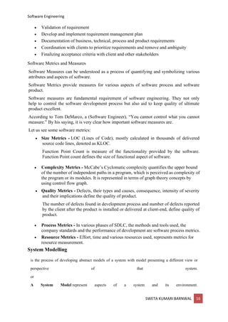 Software Engineering
SWETA KUMARI BARNWAL 16
• Validation of requirement
• Develop and implement requirement management plan
• Documentation of business, technical, process and product requirements
• Coordination with clients to prioritize requirements and remove and ambiguity
• Finalizing acceptance criteria with client and other stakeholders
Software Metrics and Measures
Software Measures can be understood as a process of quantifying and symbolizing various
attributes and aspects of software.
Software Metrics provide measures for various aspects of software process and software
product.
Software measures are fundamental requirement of software engineering. They not only
help to control the software development process but also aid to keep quality of ultimate
product excellent.
According to Tom DeMarco, a (Software Engineer), “You cannot control what you cannot
measure.” By his saying, it is very clear how important software measures are.
Let us see some software metrics:
• Size Metrics - LOC (Lines of Code), mostly calculated in thousands of delivered
source code lines, denoted as KLOC.
Function Point Count is measure of the functionality provided by the software.
Function Point count defines the size of functional aspect of software.
• Complexity Metrics - McCabe’s Cyclomatic complexity quantifies the upper bound
of the number of independent paths in a program, which is perceived as complexity of
the program or its modules. It is represented in terms of graph theory concepts by
using control flow graph.
• Quality Metrics - Defects, their types and causes, consequence, intensity of severity
and their implications define the quality of product.
The number of defects found in development process and number of defects reported
by the client after the product is installed or delivered at client-end, define quality of
product.
• Process Metrics - In various phases of SDLC, the methods and tools used, the
company standards and the performance of development are software process metrics.
• Resource Metrics - Effort, time and various resources used, represents metrics for
resource measurement.
System Modelling
is the process of developing abstract models of a system with model presenting a different view or
perspective of that system.
or
A System Model represent aspects of a system and its environment.
 