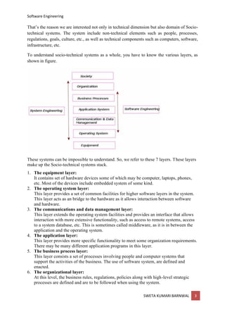 Software Engineering
SWETA KUMARI BARNWAL 3
That’s the reason we are interested not only in technical dimension but also domain of Socio-
technical systems. The system include non-technical elements such as people, processes,
regulations, goals, culture, etc., as well as technical components such as computers, software,
infrastructure, etc.
To understand socio-technical systems as a whole, you have to know the various layers, as
shown in figure.
These systems can be impossible to understand. So, we refer to these 7 layers. These layers
make up the Socio-technical systems stack.
1. The equipment layer:
It contains set of hardware devices some of which may be computer, laptops, phones,
etc. Most of the devices include embedded system of some kind.
2. The operating system layer:
This layer provides a set of common facilities for higher software layers in the system.
This layer acts as an bridge to the hardware as it allows interaction between software
and hardware.
3. The communications and data management layer:
This layer extends the operating system facilities and provides an interface that allows
interaction with more extensive functionality, such as access to remote systems, access
to a system database, etc. This is sometimes called middleware, as it is in between the
application and the operating system.
4. The application layer:
This layer provides more specific functionality to meet some organization requirements.
There may be many different application programs in this layer.
5. The business process layer:
This layer consists a set of processes involving people and computer systems that
support the activities of the business. The use of software system, are defined and
enacted.
6. The organizational layer:
At this level, the business rules, regulations, policies along with high-level strategic
processes are defined and are to be followed when using the system.
 