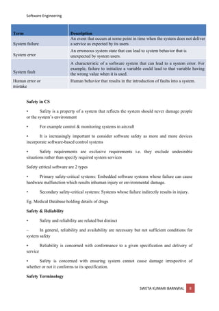 Software Engineering
SWETA KUMARI BARNWAL 8
Term Description
System failure
An event that occurs at some point in time when the system does not deliver
a service as expected by its users
System error
An erroneous system state that can lead to system behavior that is
unexpected by system users.
System fault
A characteristic of a software system that can lead to a system error. For
example, failure to initialize a variable could lead to that variable having
the wrong value when it is used.
Human error or
mistake
Human behavior that results in the introduction of faults into a system.
Safety in CS
• Safety is a property of a system that reflects the system should never damage people
or the system’s environment
• For example control & monitoring systems in aircraft
• It is increasingly important to consider software safety as more and more devices
incorporate software-based control systems
• Safety requirements are exclusive requirements i.e. they exclude undesirable
situations rather than specify required system services
Safety critical software are 2 types
• Primary safety-critical systems: Embedded software systems whose failure can cause
hardware malfunction which results inhuman injury or environmental damage.
• Secondary safety-critical systems: Systems whose failure indirectly results in injury.
Eg. Medical Database holding details of drugs
Safety & Reliability
• Safety and reliability are related but distinct
– In general, reliability and availability are necessary but not sufficient conditions for
system safety
• Reliability is concerned with conformance to a given specification and delivery of
service
• Safety is concerned with ensuring system cannot cause damage irrespective of
whether or not it conforms to its specification.
Safety Terminology
 