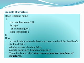 Example of Structure
struct student_name
{
char studentname[20];
int age;
char branch[20] ;
char gender[10];
};
Here,
 struct Student name declares a structure to hold the details of a
studentdetails .
 which consists of 4 data fields,
namely name, age, branch and gender.
 These fields are called structure elements or members of
structures.
 