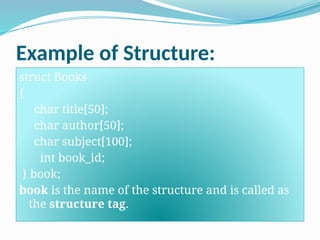 Example of Structure:
struct Books
{
char title[50];
char author[50];
char subject[100];
int book_id;
} book;
book is the name of the structure and is called as
the structure tag.
 