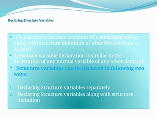 Declaring Structure Variables
 It is possible to declare variables of a structure, either
along with structure definition or after the structure is
defined.
 Structure variable declaration is similar to the
declaration of any normal variable of any other datatype.
 Structure variables can be declared in following two
ways:
1. Declaring Structure variables separately
2. Declaring Structure variables along with structure
definition
 