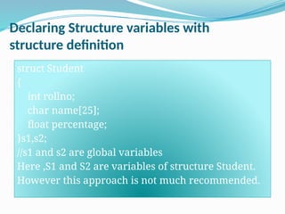 Declaring Structure variables with
structure definition
struct Student
{
int rollno;
char name[25];
float percentage;
}s1,s2;
//s1 and s2 are global variables
Here ,S1 and S2 are variables of structure Student.
However this approach is not much recommended.
 