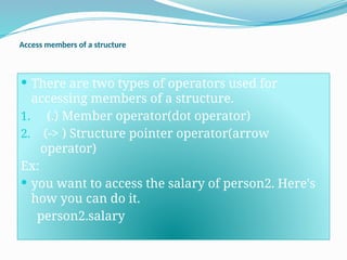 Access members of a structure
 There are two types of operators used for
accessing members of a structure.
1. (.) Member operator(dot operator)
2. (-> ) Structure pointer operator(arrow
operator)
Ex:
 you want to access the salary of person2. Here's
how you can do it.
person2.salary
 