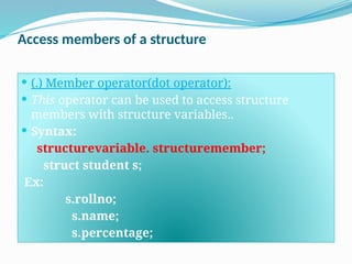 Access members of a structure
 (.) Member operator(dot operator):
 This operator can be used to access structure
members with structure variables..
 Syntax:
structurevariable. structuremember;
struct student s;
Ex:
s.rollno;
s.name;
s.percentage;
 