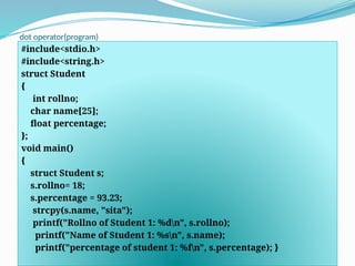 dot operator(program)
#include<stdio.h>
#include<string.h>
struct Student
{
int rollno;
char name[25];
float percentage;
};
void main()
{
struct Student s;
s.rollno= 18;
s.percentage = 93.23;
strcpy(s.name, "sita");
printf("Rollno of Student 1: %dn", s.rollno);
printf("Name of Student 1: %sn", s.name);
printf("percentage of student 1: %fn", s.percentage); }
 