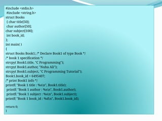 #include <stdio.h>
#include <string.h>
struct Books
{ char title[50];
char author[50];
char subject[100];
int book_id;
};
int main( )
{
struct Books Book1; /* Declare Book1 of type Book */
/* book 1 specification */
strcpy( Book1.title, "C Programming");
strcpy( Book1.author, "Nuha Ali");
strcpy( Book1.subject, "C Programming Tutorial");
Book1.book_id = 6495407;
/* print Book1 info */
printf( "Book 1 title : %sn", Book1.title);
printf( "Book 1 author : %sn", Book1.author);
printf( "Book 1 subject : %sn", Book1.subject);
printf( "Book 1 book_id : %dn", Book1.book_id);
return 0;
}
 