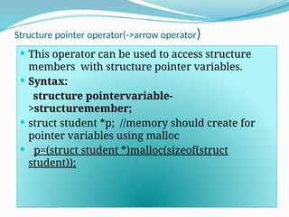 Structure pointer operator(->arrow operator)
 This operator can be used to access structure
members with structure pointer variables.
 Syntax:
structure pointervariable-
>structuremember;
 struct student *p; //memory should create for
pointer variables using malloc
 p=(struct student *)malloc(sizeof(struct
student));
 