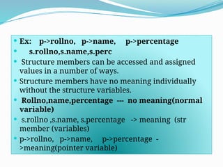  Ex: p->rollno, p->name, p->percentage
 s.rollno,s.name,s.perc
 Structure members can be accessed and assigned
values in a number of ways.
 Structure members have no meaning individually
without the structure variables.
 Rollno,name,percentage --- no meaning(normal
variable)
 s.rollno ,s.name, s.percentage -> meaning (str
member (variables)
 p->rollno, p->name, p->percentage -
>meaning(pointer variable)
 