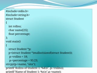 Using Arrow operator
#include<stdio.h>
#include<string.h>
struct Student
{
int rollno;
char name[25];
float percentage;
};
void main()
{
struct Student *p;
p=(struct Student *)malloc(sizeof(struct Student));
p->rollno = 18;
p->percentage = 93.23;
strcpy(p->name, "sita");
printf("Rollno of Student 1: %dn", p->rollno);
printf("Name of Student 1: %sn",p->name);
 