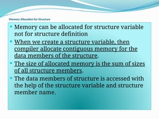 Memory Allocation for Structure
 Memory can be allocated for structure variable
not for structure definition
 When we create a structure variable, then
compiler allocate contiguous memory for the
data members of the structure.
 The size of allocated memory is the sum of sizes
of all structure members.
 The data members of structure is accessed with
the help of the structure variable and structure
member name.
 