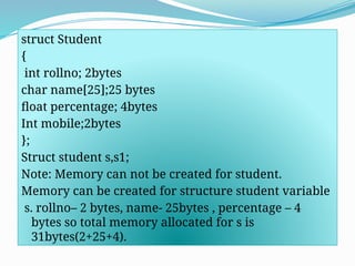 struct Student
{
int rollno; 2bytes
char name[25];25 bytes
float percentage; 4bytes
Int mobile;2bytes
};
Struct student s,s1;
Note: Memory can not be created for student.
Memory can be created for structure student variable
s. rollno– 2 bytes, name- 25bytes , percentage – 4
bytes so total memory allocated for s is
31bytes(2+25+4).
 