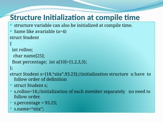 Structure Initialization at compile time
 structure variable can also be initialized at compile time.
 Same like avariable (a=4)
struct Student
{
int rollno;
char name[25];
float percentage; int a[10]={1,2,3,3};
};
struct Student s={18,“sita”,93.23};//initialization structure u have to
follow order of definition
 struct Student s;
 s.rollno=18;//initialization of each member separately no need to
follow order.
 s.percentage = 93.23;
 s.name=“sita”;
 