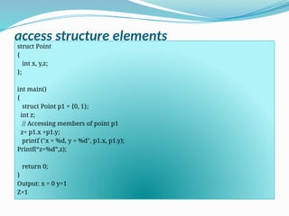 access structure elements
struct Point
{
int x, y,z;
};
int main()
{
struct Point p1 = {0, 1};
int z;
// Accessing members of point p1
z= p1.x +p1.y;
printf ("x = %d, y = %d", p1.x, p1.y);
Printf(“z=%d”,z);
return 0;
}
Output: x = 0 y=1
Z=1
 