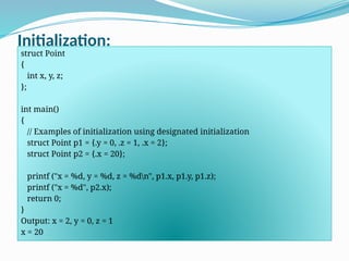 Initialization:
struct Point
{
int x, y, z;
};
int main()
{
// Examples of initialization using designated initialization
struct Point p1 = {.y = 0, .z = 1, .x = 2};
struct Point p2 = {.x = 20};
printf ("x = %d, y = %d, z = %dn", p1.x, p1.y, p1.z);
printf ("x = %d", p2.x);
return 0;
}
Output: x = 2, y = 0, z = 1
x = 20
 