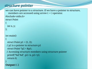 structure pointer
we can have pointer to a structure. If we have a pointer to structure,
members are accessed using arrow ( -> ) operator.
#include<stdio.h>
struct Point
{
int x, y;
};
int main()
{
struct Point p1 = {1, 2};
// p2 is a pointer to structure p1
struct Point *p2 = &p1;
// Accessing structure members using structure pointer
printf("%d %d", p2->x, p2->y);
return 0;
}
Output:1 2
 