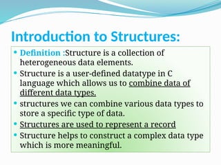 Introduction to Structures:
 Definition :Structure is a collection of
heterogeneous data elements.
 Structure is a user-defined datatype in C
language which allows us to combine data of
different data types.
 structures we can combine various data types to
store a specific type of data.
 Structures are used to represent a record
 Structure helps to construct a complex data type
which is more meaningful.
 