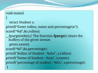 void main()
{
struct Student s;
printf(“Enter rollno, name and percentagen”);
scanf(“%d”,&s.rollno);
__fpurge(stdin);// The function fpurge() clears the
buffers of the given stream
gets(s.name);
scanf(“%f”,&s.percentage);
printf("Rollno of Student : %dn", s.rollno);
printf("Name of Student : %sn", s.name);
printf("percentage of student : %fn", s.percentage);
}
 