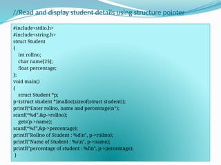 //Read and display student details using structure pointer
#include<stdio.h>
#include<string.h>
struct Student
{
int rollno;
char name[25];
float percentage;
};
void main()
{
struct Student *p;
p=(struct student *)malloc(sizeof(struct student));
printf(“Enter rollno, name and percentagen”);
scanf(“%d”,&p->rollno);
gets(p->name);
scanf(“%f”,&p->percentage);
printf("Rollno of Student : %dn", p->rollno);
printf("Name of Student : %sn", p->name);
printf("percentage of student : %fn", p->percentage);
}
 