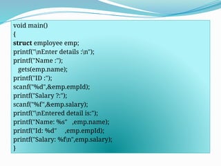 void main()
{
struct employee emp;
printf("nEnter details :n");
printf("Name :");
gets(emp.name);
printf("ID :");
scanf("%d",&emp.empId);
printf("Salary ?:");
scanf("%f",&emp.salary);
printf("nEntered detail is:");
printf("Name: %s" ,emp.name);
printf("Id: %d" ,emp.empId);
printf("Salary: %fn",emp.salary);
}
 