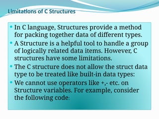 Limitations of C Structures
 In C language, Structures provide a method
for packing together data of different types.
 A Structure is a helpful tool to handle a group
of logically related data items. However, C
structures have some limitations.
 The C structure does not allow the struct data
type to be treated like built-in data types:
 We cannot use operators like +,- etc. on
Structure variables. For example, consider
the following code:
 