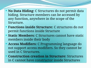  No Data Hiding: C Structures do not permit data
hiding. Structure members can be accessed by
any function, anywhere in the scope of the
Structure.
 Functions inside Structure: C structures do not
permit functions inside Structure
 Static Members: C Structures cannot have static
members inside their body
 Access Modifiers: C Programming language do
not support access modifiers. So they cannot be
used in C Structures.
 Construction creation in Structure: Structures
in C cannot have constructor inside Structures
 
