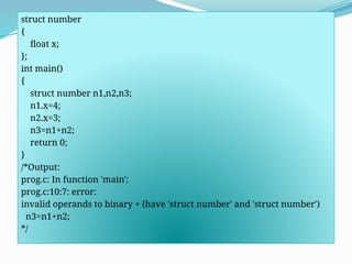 struct number
{
float x;
};
int main()
{
struct number n1,n2,n3;
n1.x=4;
n2.x=3;
n3=n1+n2;
return 0;
}
/*Output:
prog.c: In function 'main':
prog.c:10:7: error:
invalid operands to binary + (have 'struct number' and 'struct number')
n3=n1+n2;
*/
 