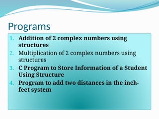 Programs
1. Addition of 2 complex numbers using
structures
2. Multiplication of 2 complex numbers using
structures
3. C Program to Store Information of a Student
Using Structure
4. Program to add two distances in the inch-
feet system
 