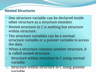 Nested Structures
 One structure variable can be declared inside
other structure as a structure member.
 Nested structure in C is nothing but structure
within structure.
 The structure variables can be a normal
structure variable or a pointer variable to access
the data.
 When a structure contains another structure, it
is called nested structure.
1. Structure within structure in C using normal
variable
2. Structure within structure in C using pointer
 