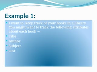 Example 1:
 I want to keep track of your books in a library.
You might want to track the following attributes
about each book −
 Title
 Author
 Subject
 cast
 