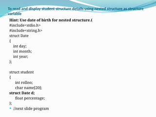 To read and display student structure details using nested structure as structure
variable
Hint: Use date of birth for nested structure.(
#include<stdio.h>
#include<string.h>
struct Date
{
int day;
int month;
int year;
};
struct student
{
int rollno;
char name[20];
struct Date d;
float percentage;
};
 //next slide program
 