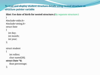 To read and display student structure details using nested structure as
structure pointer variable
Hint: Use date of birth for nested structure.(By separate structure:)
)
#include<stdio.h>
#include<string.h>
struct Date
{
int day;
int month;
int year;
};
struct student
{
int rollno;
char name[20];
struct Date *d;
float percentage;
};
 
