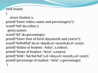 void main()
{
struct Student s;
printf(“Enter rollno, name and percentagen”);
scanf(“%d”,&s.rollno );
gets(s.name);
scanf(“%f”,&s.percentage);
printf(“Enter Date of birth day,month and yearn”);
scanf(“%d%d%d”,&s.d->day,&s.d->month,&s.d->year);
printf("Rollno of Student : %dn", s.rollno);
printf("Name of Student : %sn", s.name);
printf(“DOB : %d-%d-%d”,s.d->day,s.d->month,s.d->year);
printf("percentage of student : %fn", s.percentage);
}
 