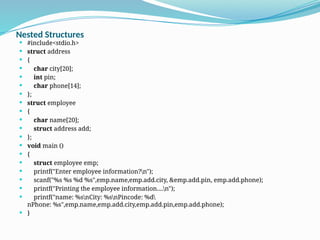 Nested Structures
 #include<stdio.h>
 struct address
 {
 char city[20];
 int pin;
 char phone[14];
 };
 struct employee
 {
 char name[20];
 struct address add;
 };
 void main ()
 {
 struct employee emp;
 printf("Enter employee information?n");
 scanf("%s %s %d %s",emp.name,emp.add.city, &emp.add.pin, emp.add.phone);
 printf("Printing the employee information....n");
 printf("name: %snCity: %snPincode: %d
nPhone: %s",emp.name,emp.add.city,emp.add.pin,emp.add.phone);
 }
 