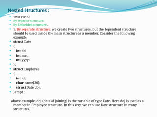 Nested Structures :
 TWO TYPES :
 By separate structure:
 By Embedded structure:.
 1. By separate structure: we create two structures, but the dependent structure
should be used inside the main structure as a member. Consider the following
example.
 struct Date
 {
 int dd;
 int mm;
 int yyyy;
 };
 struct Employee
 {
 int id;
 char name[20];
 struct Date doj;
 }emp1;
above example, doj (date of joining) is the variable of type Date. Here doj is used as a
member in Employee structure. In this way, we can use Date structure in many
structures.
 