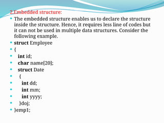 2.Embedded structure:
 The embedded structure enables us to declare the structure
inside the structure. Hence, it requires less line of codes but
it can not be used in multiple data structures. Consider the
following example.
 struct Employee
 {
 int id;
 char name[20];
 struct Date
 {
 int dd;
 int mm;
 int yyyy;
 }doj;
 }emp1;
 