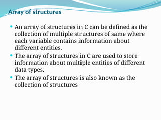  An array of structures in C can be defined as the
collection of multiple structures of same where
each variable contains information about
different entities.
 The array of structures in C are used to store
information about multiple entities of different
data types.
 The array of structures is also known as the
collection of structures
Array of structures
 